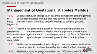 | 296
Management of Gestational Diabetes Mellitus
MANAGEMENT OF DIABETES IN PREGNANCY
15.13 Lifestyle behavior change is an essential component of management
of gestational diabetes mellitus and may suffice for the treatment of
many women. Insulin should be added if needed to achieve glycemic
targets. A
15.14 Insulin is the preferred medication for treating hyperglycemia in
gestational diabetes mellitus. Metformin and glyburide should not be
used as first-line agents, as both cross the placenta to the fetus. A Other oral
and noninsulin injectable glucose-lowering medications lack long-term
safety data.
15.15 Metformin, when used to treat polycystic ovary syndrome and induce
ovulation, should be discontinued by the end of the first trimester. A
15.16 Telehealth visits for pregnant women with GDM improve outcomes
 
