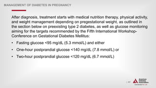 | 297
MANAGEMENT OF DIABETES IN PREGNANCY
After diagnosis, treatment starts with medical nutrition therapy, physical activity,
and weight management depending on pregestational weight, as outlined in
the section below on preexisting type 2 diabetes, as well as glucose monitoring
aiming for the targets recommended by the Fifth International Workshop-
Conference on Gestational Diabetes Mellitus:
• Fasting glucose <95 mg/dL (5.3 mmol/L) and either
• One-hour postprandial glucose <140 mg/dL (7.8 mmol/L) or
• Two-hour postprandial glucose <120 mg/dL (6.7 mmol/L)
 
