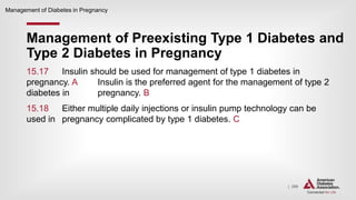 | 298
Management of Preexisting Type 1 Diabetes and
Type 2 Diabetes in Pregnancy
Management of Diabetes in Pregnancy
15.17 Insulin should be used for management of type 1 diabetes in
pregnancy. A Insulin is the preferred agent for the management of type 2
diabetes in pregnancy. B
15.18 Either multiple daily injections or insulin pump technology can be
used in pregnancy complicated by type 1 diabetes. C
 
