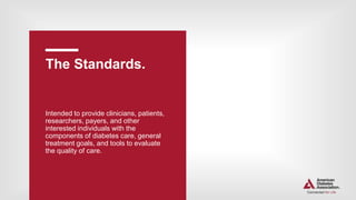 The Standards.
Intended to provide clinicians, patients,
researchers, payers, and other
interested individuals with the
components of diabetes care, general
treatment goals, and tools to evaluate
the quality of care.
 