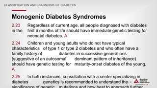 | 30
Monogenic Diabetes Syndromes
CLASSIFICATION AND DIAGNOSIS OF DIABETES
2.23 Regardless of current age, all people diagnosed with diabetes
in the first 6 months of life should have immediate genetic testing for
neonatal diabetes. A
2.24 Children and young adults who do not have typical
characteristics of type 1 or type 2 diabetes and who often have a
family history of diabetes in successive generations
(suggestive of an autosomal dominant pattern of inheritance)
should have genetic testing for maturity-onset diabetes of the young.
A
2.25 In both instances, consultation with a center specializing in
diabetes genetics is recommended to understand the
 