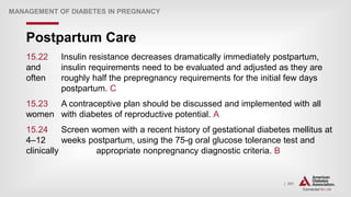 | 301
Postpartum Care
MANAGEMENT OF DIABETES IN PREGNANCY
15.22 Insulin resistance decreases dramatically immediately postpartum,
and insulin requirements need to be evaluated and adjusted as they are
often roughly half the prepregnancy requirements for the initial few days
postpartum. C
15.23 A contraceptive plan should be discussed and implemented with all
women with diabetes of reproductive potential. A
15.24 Screen women with a recent history of gestational diabetes mellitus at
4–12 weeks postpartum, using the 75-g oral glucose tolerance test and
clinically appropriate nonpregnancy diagnostic criteria. B
 