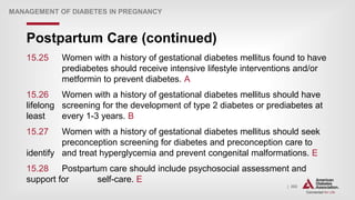 | 302
Postpartum Care (continued)
MANAGEMENT OF DIABETES IN PREGNANCY
15.25 Women with a history of gestational diabetes mellitus found to have
prediabetes should receive intensive lifestyle interventions and/or
metformin to prevent diabetes. A
15.26 Women with a history of gestational diabetes mellitus should have
lifelong screening for the development of type 2 diabetes or prediabetes at
least every 1-3 years. B
15.27 Women with a history of gestational diabetes mellitus should seek
preconception screening for diabetes and preconception care to
identify and treat hyperglycemia and prevent congenital malformations. E
15.28 Postpartum care should include psychosocial assessment and
support for self-care. E
 