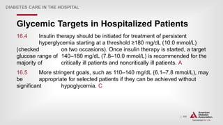| 306
Glycemic Targets in Hospitalized Patients
DIABETES CARE IN THE HOSPITAL
16.4 Insulin therapy should be initiated for treatment of persistent
hyperglycemia starting at a threshold ≥180 mg/dL (10.0 mmol/L)
(checked on two occasions). Once insulin therapy is started, a target
glucose range of 140–180 mg/dL (7.8–10.0 mmol/L) is recommended for the
majority of critically ill patients and noncritically ill patients. A
16.5 More stringent goals, such as 110–140 mg/dL (6.1–7.8 mmol/L), may
be appropriate for selected patients if they can be achieved without
significant hypoglycemia. C
 