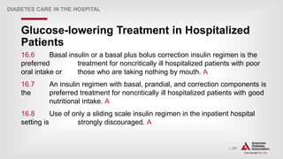 | 307
Glucose-lowering Treatment in Hospitalized
Patients
DIABETES CARE IN THE HOSPITAL
16.6 Basal insulin or a basal plus bolus correction insulin regimen is the
preferred treatment for noncritically ill hospitalized patients with poor
oral intake or those who are taking nothing by mouth. A
16.7 An insulin regimen with basal, prandial, and correction components is
the preferred treatment for noncritically ill hospitalized patients with good
nutritional intake. A
16.8 Use of only a sliding scale insulin regimen in the inpatient hospital
setting is strongly discouraged. A
 