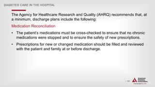 | 309
DIABETES CARE IN THE HOSPITAL
The Agency for Healthcare Research and Quality (AHRQ) recommends that, at
a minimum, discharge plans include the following:
Medication Reconciliation
• The patient’s medications must be cross-checked to ensure that no chronic
medications were stopped and to ensure the safety of new prescriptions.
• Prescriptions for new or changed medication should be filled and reviewed
with the patient and family at or before discharge.
 