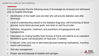 | 311
DIABETES CARE IN THE HOSPITAL
It is recommended that the following areas of knowledge be reviewed and addressed
prior to hospital discharge:
• Identification of the health care provider who will provide diabetes care after
discharge.
• Level of understanding related to the diabetes diagnosis, self-monitoring of blood
glucose, home blood glucose goals, and when to call the provider.
• Definition, recognition, treatment, and prevention of hyperglycemia and
hypoglycemia.
• Information on making healthy food choices at home and referral to an outpatient
RD/RDN to guide individualization of meal plan, if needed.
• If relevant, when and how to take blood glucose–lowering medications, including
insulin administration.
• Sick-day management.
• Proper use and disposal of needles and syringes.
 