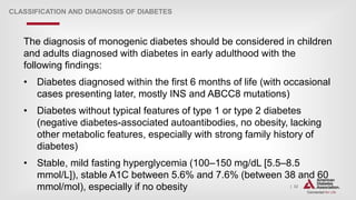 | 32
CLASSIFICATION AND DIAGNOSIS OF DIABETES
The diagnosis of monogenic diabetes should be considered in children
and adults diagnosed with diabetes in early adulthood with the
following findings:
• Diabetes diagnosed within the first 6 months of life (with occasional
cases presenting later, mostly INS and ABCC8 mutations)
• Diabetes without typical features of type 1 or type 2 diabetes
(negative diabetes-associated autoantibodies, no obesity, lacking
other metabolic features, especially with strong family history of
diabetes)
• Stable, mild fasting hyperglycemia (100–150 mg/dL [5.5–8.5
mmol/L]), stable A1C between 5.6% and 7.6% (between 38 and 60
mmol/mol), especially if no obesity
 