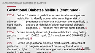 | 34
Gestational Diabetes Mellitus (continued)
CLASSIFICATION AND DIAGNOSIS OF DIABETES
2.26d Before 15 weeks of gestation, screen for abnormal glucose
metabolism to identify women who are at higher risk of
adverse pregnancy and neonatal outcomes, are more likely to
need insulin, and are at high risk of a later gestational diabetes
mellitus diagnosis. B Treatment may provide some benefit. E
2.26e Screen for early abnormal glucose metabolism using fasting
glucose of 110–125 mg/dL (6.1 mmol/L) or A1C 5.9–6.4% (41–
47 mmol/mol). B
2.27 Screen for gestational diabetes mellitus at 24–28 weeks of
gestation in pregnant women not previously found to have
diabetes or high- risk abnormal glucose metabolism detected
 