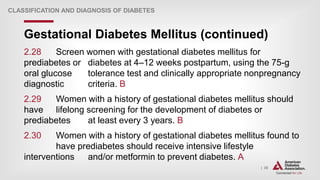 | 35
Gestational Diabetes Mellitus (continued)
CLASSIFICATION AND DIAGNOSIS OF DIABETES
2.28 Screen women with gestational diabetes mellitus for
prediabetes or diabetes at 4–12 weeks postpartum, using the 75-g
oral glucose tolerance test and clinically appropriate nonpregnancy
diagnostic criteria. B
2.29 Women with a history of gestational diabetes mellitus should
have lifelong screening for the development of diabetes or
prediabetes at least every 3 years. B
2.30 Women with a history of gestational diabetes mellitus found to
have prediabetes should receive intensive lifestyle
interventions and/or metformin to prevent diabetes. A
 