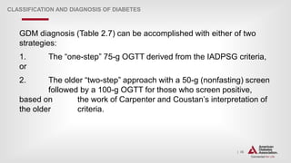 | 36
CLASSIFICATION AND DIAGNOSIS OF DIABETES
GDM diagnosis (Table 2.7) can be accomplished with either of two
strategies:
1. The “one-step” 75-g OGTT derived from the IADPSG criteria,
or
2. The older “two-step” approach with a 50-g (nonfasting) screen
followed by a 100-g OGTT for those who screen positive,
based on the work of Carpenter and Coustan’s interpretation of
the older criteria.
 