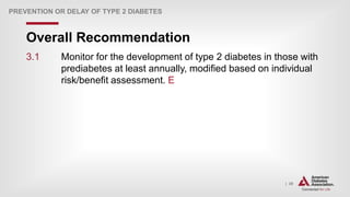 | 39
Overall Recommendation
PREVENTION OR DELAY OF TYPE 2 DIABETES
3.1 Monitor for the development of type 2 diabetes in those with
prediabetes at least annually, modified based on individual
risk/benefit assessment. E
 