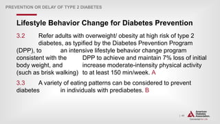 | 40
Lifestyle Behavior Change for Diabetes Prevention
PREVENTION OR DELAY OF TYPE 2 DIABETES
3.2 Refer adults with overweight/ obesity at high risk of type 2
diabetes, as typified by the Diabetes Prevention Program
(DPP), to an intensive lifestyle behavior change program
consistent with the DPP to achieve and maintain 7% loss of initial
body weight, and increase moderate-intensity physical activity
(such as brisk walking) to at least 150 min/week. A
3.3 A variety of eating patterns can be considered to prevent
diabetes in individuals with prediabetes. B
 