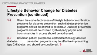 | 41
Lifestyle Behavior Change for Diabetes
Prevention (continued)
PREVENTION OR DELAY OF TYPE 2 DIABETES
3.4 Given the cost-effectiveness of lifestyle behavior modification
programs for diabetes prevention, such diabetes prevention
programs should be offered to patients. A Diabetes prevention
programs should be covered by third-party payers and
inconsistencies in access should be addressed.
3.5 Based on patient preference, certified technology-assisted
diabetes prevention programs may be effective in preventing
type 2 diabetes and should be considered.. B
 