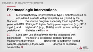 | 42
Pharmacologic Interventions
PREVENTION OR DELAY OF TYPE 2 DIABETES
3.6 Metformin therapy for prevention of type 2 diabetes should be
considered in adults with prediabetes, as typified by the
Diabetes Prevention Program, especially those aged 25–59
years with BMI $35 kg/m2, higher fasting plasma glucose (e.g., $110
mg/dL), and higher A1C (e.g., $6.0%), and in women with prior
gestational diabetes mellitus. A
3.7 Long-term use of metformin may be associated with
biochemical vitamin B12 deficiency; consider periodic
measurement of vitamin B12 levels in metformin-treated
patients, especially in those with anemia or peripheral
neuropathy. B
 