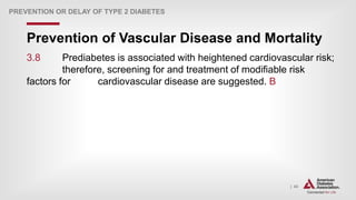 | 43
Prevention of Vascular Disease and Mortality
PREVENTION OR DELAY OF TYPE 2 DIABETES
3.8 Prediabetes is associated with heightened cardiovascular risk;
therefore, screening for and treatment of modifiable risk
factors for cardiovascular disease are suggested. B
 