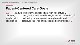 | 44
Patient-Centered Care Goals
PREVENTION OR DELAY OF TYPE 2 DIABETES
3.9 In adults with overweight/obesity at high risk of type 2
diabetes, care goals should include weight loss or prevention of
weight gain, minimizing progression of hyperglycemia, and
attention to cardiovascular risk and associated comorbidities. B
 
