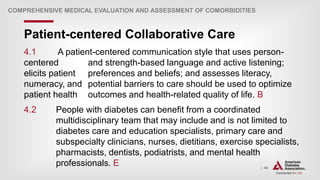 | 46
Patient-centered Collaborative Care
COMPREHENSIVE MEDICAL EVALUATION AND ASSESSMENT OF COMORBIDITIES
4.1 A patient-centered communication style that uses person-
centered and strength-based language and active listening;
elicits patient preferences and beliefs; and assesses literacy,
numeracy, and potential barriers to care should be used to optimize
patient health outcomes and health-related quality of life. B
4.2 People with diabetes can benefit from a coordinated
multidisciplinary team that may include and is not limited to
diabetes care and education specialists, primary care and
subspecialty clinicians, nurses, dietitians, exercise specialists,
pharmacists, dentists, podiatrists, and mental health
professionals. E
 