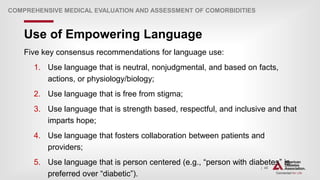 | 48
Use of Empowering Language
COMPREHENSIVE MEDICAL EVALUATION AND ASSESSMENT OF COMORBIDITIES
Five key consensus recommendations for language use:
1. Use language that is neutral, nonjudgmental, and based on facts,
actions, or physiology/biology;
2. Use language that is free from stigma;
3. Use language that is strength based, respectful, and inclusive and that
imparts hope;
4. Use language that fosters collaboration between patients and
providers;
5. Use language that is person centered (e.g., “person with diabetes” is
preferred over “diabetic”).
 