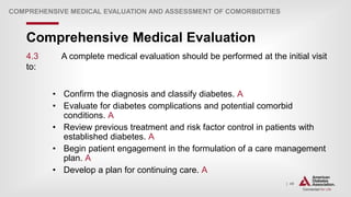 | 49
Comprehensive Medical Evaluation
COMPREHENSIVE MEDICAL EVALUATION AND ASSESSMENT OF COMORBIDITIES
4.3 A complete medical evaluation should be performed at the initial visit
to:
• Confirm the diagnosis and classify diabetes. A
• Evaluate for diabetes complications and potential comorbid
conditions. A
• Review previous treatment and risk factor control in patients with
established diabetes. A
• Begin patient engagement in the formulation of a care management
plan. A
• Develop a plan for continuing care. A
 