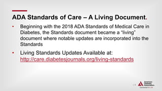 | 5
ADA Standards of Care – A Living Document.
• Beginning with the 2018 ADA Standards of Medical Care in
Diabetes, the Standards document became a “living”
document where notable updates are incorporated into the
Standards
• Living Standards Updates Available at:
http://care.diabetesjournals.org/living-standards
 