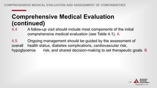 | 50
Comprehensive Medical Evaluation
(continued)
COMPREHENSIVE MEDICAL EVALUATION AND ASSESSMENT OF COMORBIDITIES
4.4 A follow-up visit should include most components of the initial
comprehensive medical evaluation (see Table 4.1). A
4.5 Ongoing management should be guided by the assessment of
overall health status, diabetes complications, cardiovascular risk,
hypoglycemia risk, and shared decision-making to set therapeutic goals. B
 