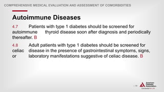 | 55
Autoimmune Diseases
COMPREHENSIVE MEDICAL EVALUATION AND ASSESSMENT OF COMORBIDITIES
4.7 Patients with type 1 diabetes should be screened for
autoimmune thyroid disease soon after diagnosis and periodically
thereafter. B
4.8 Adult patients with type 1 diabetes should be screened for
celiac disease in the presence of gastrointestinal symptoms, signs,
or laboratory manifestations suggestive of celiac disease. B
 