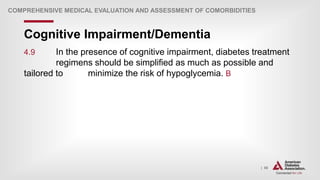 | 56
Cognitive Impairment/Dementia
COMPREHENSIVE MEDICAL EVALUATION AND ASSESSMENT OF COMORBIDITIES
4.9 In the presence of cognitive impairment, diabetes treatment
regimens should be simplified as much as possible and
tailored to minimize the risk of hypoglycemia. B
 
