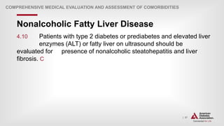 | 57
Nonalcoholic Fatty Liver Disease
COMPREHENSIVE MEDICAL EVALUATION AND ASSESSMENT OF COMORBIDITIES
4.10 Patients with type 2 diabetes or prediabetes and elevated liver
enzymes (ALT) or fatty liver on ultrasound should be
evaluated for presence of nonalcoholic steatohepatitis and liver
fibrosis. C
 