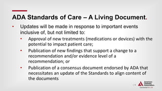 | 6
ADA Standards of Care – A Living Document.
• Updates will be made in response to important events
inclusive of, but not limited to:
• Approval of new treatments (medications or devices) with the
potential to impact patient care;
• Publication of new findings that support a change to a
recommendation and/or evidence level of a
recommendation; or
• Publication of a consensus document endorsed by ADA that
necessitates an update of the Standards to align content of
the documents
 