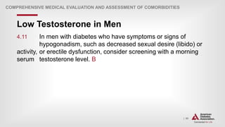 | 65
Low Testosterone in Men
COMPREHENSIVE MEDICAL EVALUATION AND ASSESSMENT OF COMORBIDITIES
4.11 In men with diabetes who have symptoms or signs of
hypogonadism, such as decreased sexual desire (libido) or
activity, or erectile dysfunction, consider screening with a morning
serum testosterone level. B
 