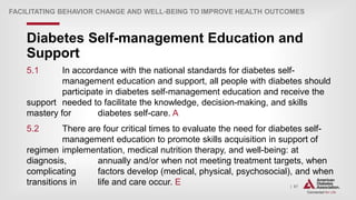 | 67
Diabetes Self-management Education and
Support
FACILITATING BEHAVIOR CHANGE AND WELL-BEING TO IMPROVE HEALTH OUTCOMES
5.1 In accordance with the national standards for diabetes self-
management education and support, all people with diabetes should
participate in diabetes self-management education and receive the
support needed to facilitate the knowledge, decision-making, and skills
mastery for diabetes self-care. A
5.2 There are four critical times to evaluate the need for diabetes self-
management education to promote skills acquisition in support of
regimen implementation, medical nutrition therapy, and well-being: at
diagnosis, annually and/or when not meeting treatment targets, when
complicating factors develop (medical, physical, psychosocial), and when
transitions in life and care occur. E
 