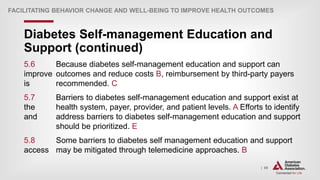 | 69
Diabetes Self-management Education and
Support (continued)
FACILITATING BEHAVIOR CHANGE AND WELL-BEING TO IMPROVE HEALTH OUTCOMES
5.6 Because diabetes self-management education and support can
improve outcomes and reduce costs B, reimbursement by third-party payers
is recommended. C
5.7 Barriers to diabetes self-management education and support exist at
the health system, payer, provider, and patient levels. A Efforts to identify
and address barriers to diabetes self-management education and support
should be prioritized. E
5.8 Some barriers to diabetes self management education and support
access may be mitigated through telemedicine approaches. B
 