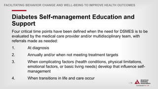 | 70
Diabetes Self-management Education and
Support
FACILITATING BEHAVIOR CHANGE AND WELL-BEING TO IMPROVE HEALTH OUTCOMES
Four critical time points have been defined when the need for DSMES is to be
evaluated by the medical care provider and/or multidisciplinary team, with
referrals made as needed:
1. At diagnosis
2. Annually and/or when not meeting treatment targets
3. When complicating factors (health conditions, physical limitations,
emotional factors, or basic living needs) develop that influence self-
management
4. When transitions in life and care occur
 