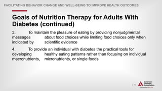 | 72
Goals of Nutrition Therapy for Adults With
Diabetes (continued)
FACILITATING BEHAVIOR CHANGE AND WELL-BEING TO IMPROVE HEALTH OUTCOMES
3. To maintain the pleasure of eating by providing nonjudgmental
messages about food choices while limiting food choices only when
indicated by scientific evidence
4. To provide an individual with diabetes the practical tools for
developing healthy eating patterns rather than focusing on individual
macronutrients, micronutrients, or single foods
 