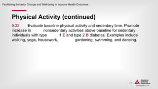 | 78
Physical Activity (continued)
Facilitating Behavior Change and Well-being to Improve Health Outcomes
5.32 Evaluate baseline physical activity and sedentary time. Promote
increase in nonsedentary activities above baseline for sedentary
individuals with type 1 E and type 2 B diabetes. Examples include
walking, yoga, housework, gardening, swimming, and dancing.
 