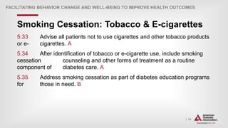 | 79
Smoking Cessation: Tobacco & E-cigarettes
FACILITATING BEHAVIOR CHANGE AND WELL-BEING TO IMPROVE HEALTH OUTCOMES
5.33 Advise all patients not to use cigarettes and other tobacco products
or e- cigarettes. A
5.34 After identification of tobacco or e-cigarette use, include smoking
cessation counseling and other forms of treatment as a routine
component of diabetes care. A
5.35 Address smoking cessation as part of diabetes education programs
for those in need. B
 