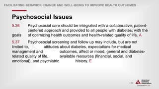 | 80
Psychosocial Issues
FACILITATING BEHAVIOR CHANGE AND WELL-BEING TO IMPROVE HEALTH OUTCOMES
5.36 Psychosocial care should be integrated with a collaborative, patient-
centered approach and provided to all people with diabetes, with the
goals of optimizing health outcomes and health-related quality of life. A
5.37 Psychosocial screening and follow up may include, but are not
limited to, attitudes about diabetes, expectations for medical
management and outcomes, affect or mood, general and diabetes-
related quality of life, available resources (financial, social, and
emotional), and psychiatric history. E
 