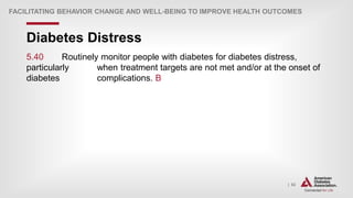 | 82
Diabetes Distress
FACILITATING BEHAVIOR CHANGE AND WELL-BEING TO IMPROVE HEALTH OUTCOMES
5.40 Routinely monitor people with diabetes for diabetes distress,
particularly when treatment targets are not met and/or at the onset of
diabetes complications. B
 