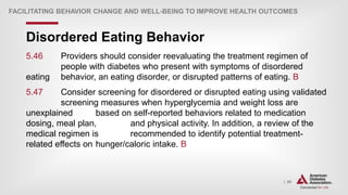 | 85
Disordered Eating Behavior
FACILITATING BEHAVIOR CHANGE AND WELL-BEING TO IMPROVE HEALTH OUTCOMES
5.46 Providers should consider reevaluating the treatment regimen of
people with diabetes who present with symptoms of disordered
eating behavior, an eating disorder, or disrupted patterns of eating. B
5.47 Consider screening for disordered or disrupted eating using validated
screening measures when hyperglycemia and weight loss are
unexplained based on self-reported behaviors related to medication
dosing, meal plan, and physical activity. In addition, a review of the
medical regimen is recommended to identify potential treatment-
related effects on hunger/caloric intake. B
 