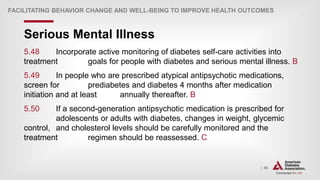 | 86
Serious Mental Illness
FACILITATING BEHAVIOR CHANGE AND WELL-BEING TO IMPROVE HEALTH OUTCOMES
5.48 Incorporate active monitoring of diabetes self-care activities into
treatment goals for people with diabetes and serious mental illness. B
5.49 In people who are prescribed atypical antipsychotic medications,
screen for prediabetes and diabetes 4 months after medication
initiation and at least annually thereafter. B
5.50 If a second-generation antipsychotic medication is prescribed for
adolescents or adults with diabetes, changes in weight, glycemic
control, and cholesterol levels should be carefully monitored and the
treatment regimen should be reassessed. C
 