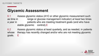 | 90
Glycemic Assessment
GLYCEMIC TARGETS
6.1 Assess glycemic status (A1C or other glycemic measurement such
as time in range or glucose management indicator) at least two times
a year in patients who are meeting treatment goals (and who have
stable glycemic control).E
6.2 Assess glycemic status at least quarterly, and as needed, in patients
whose therapy has recently changed and/or who are not meeting glycemic
goals. E
 