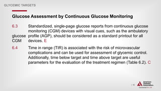 | 92
Glucose Assessment by Continuous Glucose Monitoring
GLYCEMIC TARGETS
6.3 Standardized, single-page glucose reports from continuous glucose
monitoring (CGM) devices with visual cues, such as the ambulatory
glucose profile (AGP), should be considered as a standard printout for all
CGM devices. E
6.4 Time in range (TIR) is associated with the risk of microvascular
complications and can be used for assessment of glycemic control.
Additionally, time below target and time above target are useful
parameters for the evaluation of the treatment regimen (Table 6.2). C
 