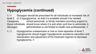 | 99
Hypoglycemia (continued)
GLYCEMIC TARGETS
6.11 Glucagon should be prescribed for all individuals at increased risk of
level 2 or 3 hypoglycemia, so that it is available should it be needed.
Caregivers, school personnel, or family members providing support to
these individuals should know where it is and when and how to administer it.
Glucagon administration is not limited to health care professionals. E
6.12 Hypoglycemia unawareness or one or more episodes of level 3
hypoglycemia should trigger hypoglycemia avoidance education and
reevaluation and adjustment of the treatment regimen to decrease
hypoglycemia. E
 