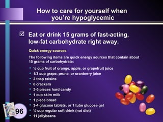 How to care for yourself when
you’re hypoglycemic
 Eat or drink 15 grams of fast-acting,
low-fat carbohydrate right away.
Quick energy sources
The following items are quick energy sources that contain about
15 grams of carbohydrate:
 ½ cup fruit of orange, apple, or grapefruit juice
 1/3 cup grape, prune, or cranberry juice
 2 tbsp raisins
 6 crackers
 3-5 pieces hard candy
 1 cup skim milk
 1 piece bread
 3-4 glucose tablets, or 1 tube glucose gel
 ½ cup regular soft drink (not diet)
 11 jellybeans
96
 