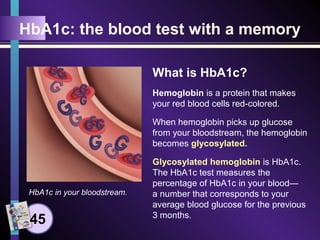 HbA1c: the blood test with a memory
What is HbA1c?
Hemoglobin is a protein that makes
your red blood cells red-colored.
When hemoglobin picks up glucose
from your bloodstream, the hemoglobin
becomes glycosylated.
Glycosylated hemoglobin is HbA1c.
The HbA1c test measures the
percentage of HbA1c in your blood—
a number that corresponds to your
average blood glucose for the previous
3 months.
HbA1c in your bloodstream.
45
 
