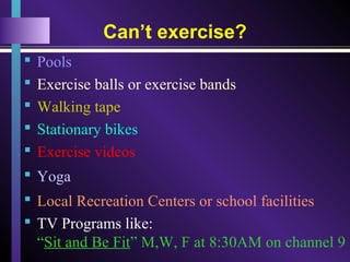 Can’t exercise?
 Pools
 Exercise balls or exercise bands
 Walking tape
 Stationary bikes
 Exercise videos
 Yoga
 Local Recreation Centers or school facilities
 TV Programs like:
“Sit and Be Fit” M,W, F at 8:30AM on channel 9
 