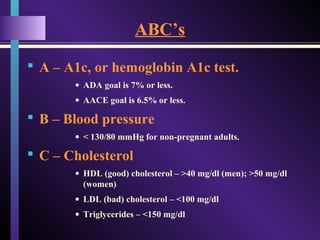 ABC’s
 A – A1c, or hemoglobin A1c test.
• ADA goal is 7% or less.
• AACE goal is 6.5% or less.
 B – Blood pressure
• < 130/80 mmHg for non-pregnant adults.
 C – Cholesterol
• HDL (good) cholesterol – >40 mg/dl (men); >50 mg/dl
(women)
• LDL (bad) cholesterol – <100 mg/dl
• Triglycerides – <150 mg/dl
 