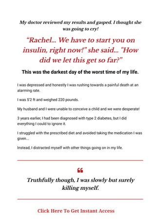 My doctor reviewed my results and gasped. I thought she
was going to cry!
“Rachel… We have to start you on
insulin, right now!” she said... "How
did we let this get so far?”
This was the darkest day of the worst time of my life.
I was depressed and honestly I was rushing towards a painful death at an
alarming rate.
I was 5’2 ft and weighed 220 pounds.
My husband and I were unable to conceive a child and we were desperate!
3 years earlier, I had been diagnosed with type 2 diabetes, but I did
everything I could to ignore it.
I struggled with the prescribed diet and avoided taking the medication I was
given...
Instead, I distracted myself with other things going on in my life.
Truthfully though, I was slowly but surely
killing myself.
Click Here To Get Instant Access
 