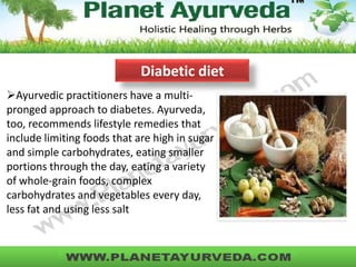Ayurvedic practitioners have a multi-
pronged approach to diabetes. Ayurveda,
too, recommends lifestyle remedies that
include limiting foods that are high in sugar
and simple carbohydrates, eating smaller
portions through the day, eating a variety
of whole-grain foods, complex
carbohydrates and vegetables every day,
less fat and using less salt
Diabetic diet
 